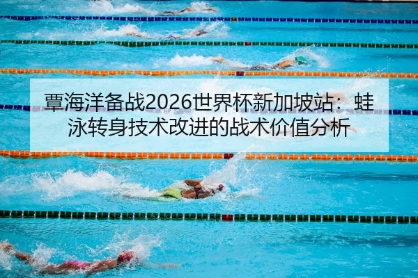 覃海洋备战2026世界杯新加坡站：蛙泳转身技术改进的战术价值分析